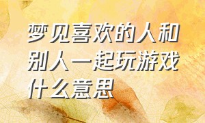 梦见喜欢的人和别人一起玩游戏什么意思