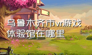 乌鲁木齐市vr游戏体验馆在哪里