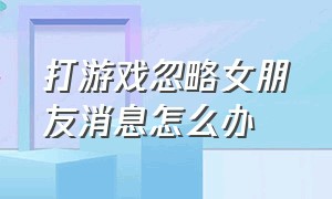 打游戏忽略女朋友消息怎么办