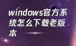 windows官方系统怎么下载老版本