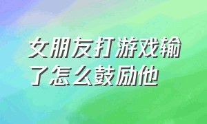 女朋友打游戏输了怎么鼓励他