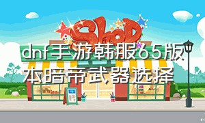 dnf手游韩服65版本暗帝武器选择