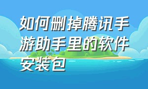 如何删掉腾讯手游助手里的软件安装包