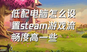 低配电脑怎么设置steam游戏流畅度高一些