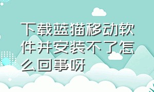 下载蓝猫移动软件并安装不了怎么回事呀