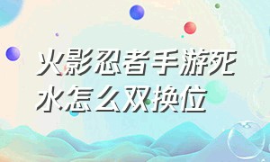 火影忍者手游死水怎么双换位