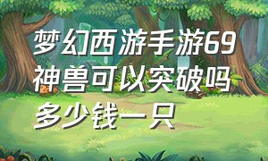 梦幻西游手游69神兽可以突破吗多少钱一只