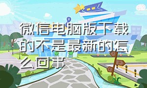 微信电脑版下载的不是最新的怎么回事