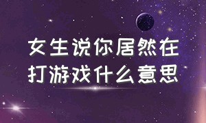 女生说你居然在打游戏什么意思