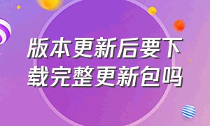 版本更新后要下载完整更新包吗