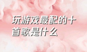 玩游戏最配的十首歌是什么