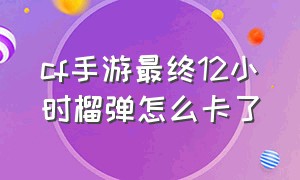 cf手游最终12小时榴弹怎么卡了