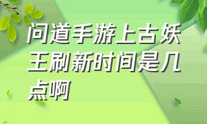 问道手游上古妖王刷新时间是几点啊