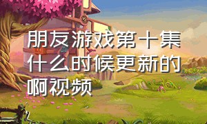 朋友游戏第十集什么时候更新的啊视频