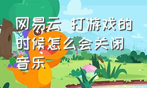 网易云 打游戏的时候怎么会关闭音乐