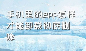 手机里的app怎样才能卸载彻底删除