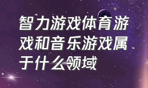 智力游戏体育游戏和音乐游戏属于什么领域