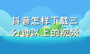 抖音怎样下载三分钟以上的视频