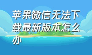 苹果微信无法下载最新版本怎么办