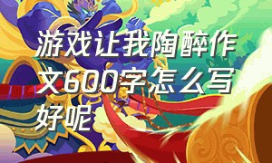 游戏让我陶醉作文600字怎么写好呢