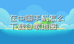 在中国手机怎么下载谷歌地图