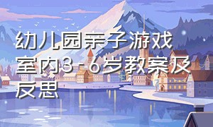 幼儿园亲子游戏室内3-6岁教案及反思