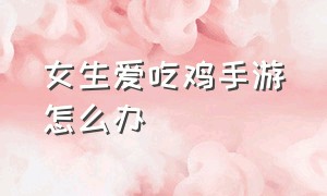 女生爱吃鸡手游怎么办