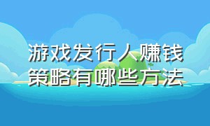 游戏发行人赚钱策略有哪些方法