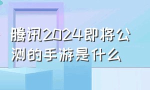 腾讯2024即将公测的手游是什么