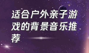 适合户外亲子游戏的背景音乐推荐