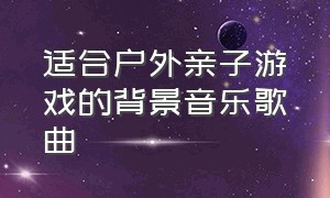 适合户外亲子游戏的背景音乐歌曲