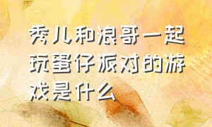 秀儿和浪哥一起玩蛋仔派对的游戏是什么