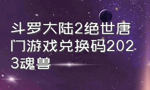 斗罗大陆2绝世唐门游戏兑换码2023魂兽