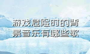 游戏危险时的背景音乐有哪些歌