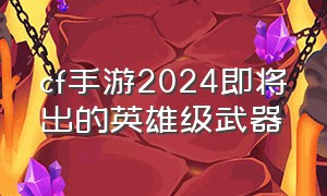 cf手游2024即将出的英雄级武器