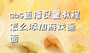 obs直播设置教程怎么添加游戏画面