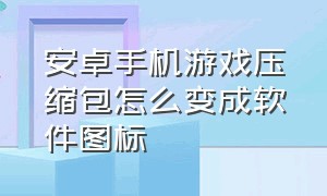 安卓手机游戏压缩包怎么变成软件图标