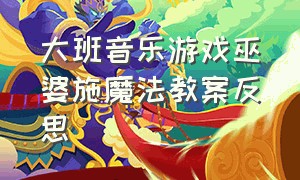 大班音乐游戏巫婆施魔法教案反思