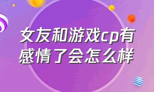 女友和游戏cp有感情了会怎么样