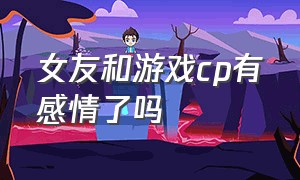 女友和游戏cp有感情了吗