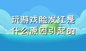 玩游戏脸发红是什么原因引起的