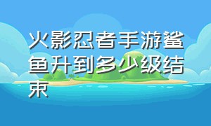 火影忍者手游鲨鱼升到多少级结束