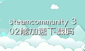 steamcommunity 302能加速下载吗