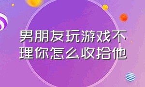 男朋友玩游戏不理你怎么收拾他