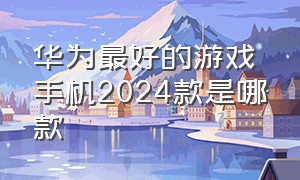 华为最好的游戏手机2024款是哪款