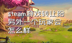 steam游戏转让给另外一个玩家会怎么样