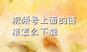 视频号上面的链接怎么下载