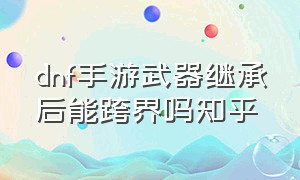 dnf手游武器继承后能跨界吗知乎