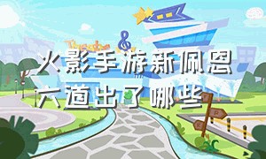 火影手游新佩恩六道出了哪些