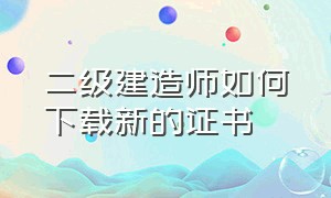 二级建造师如何下载新的证书